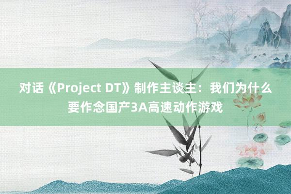 对话《Project DT》制作主谈主:我们为什么要作念国产3A高速动作游戏