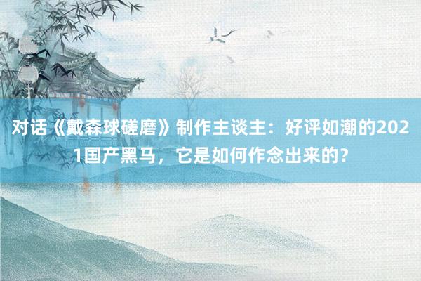 对话《戴森球磋磨》制作主谈主：好评如潮的2021国产黑马，它是如何作念出来的？